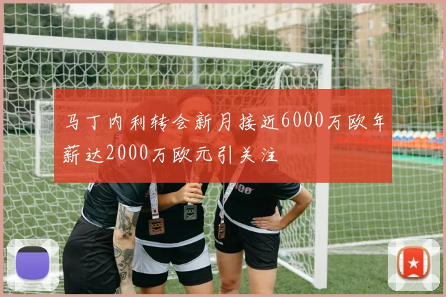 马丁内利转会新月接近6000万欧年薪达2000万欧元引关注