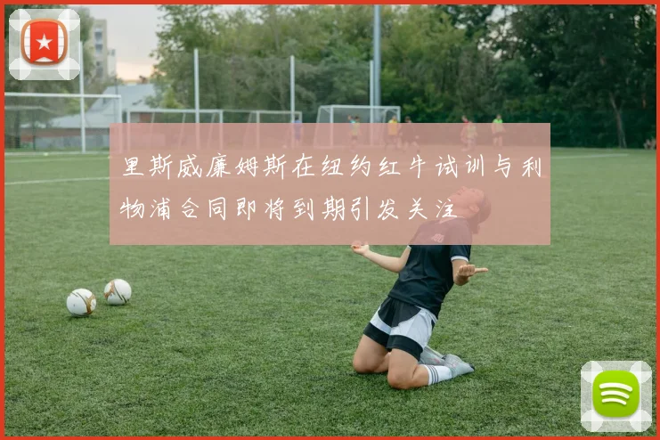 里斯威廉姆斯在纽约红牛试训与利物浦合同即将到期引发关注