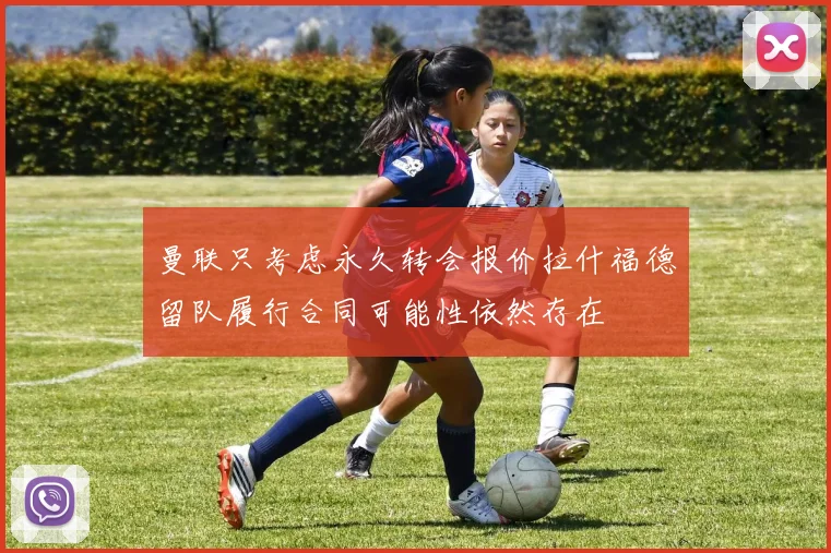 曼联只考虑永久转会报价拉什福德留队履行合同可能性依然存在