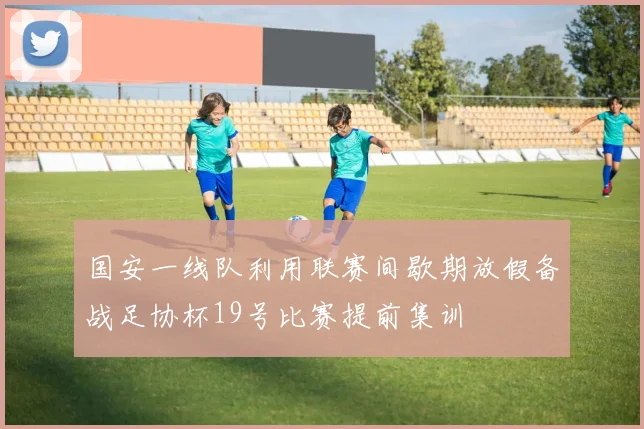 国安一线队利用联赛间歇期放假备战足协杯19号比赛提前集训