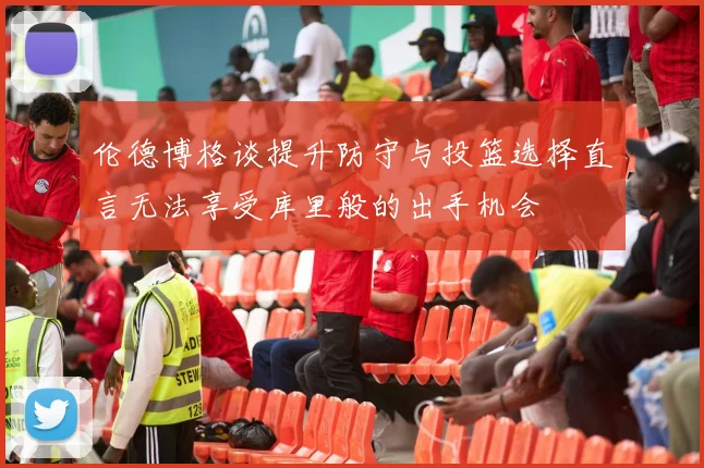 伦德博格谈提升防守与投篮选择直言无法享受库里般的出手机会