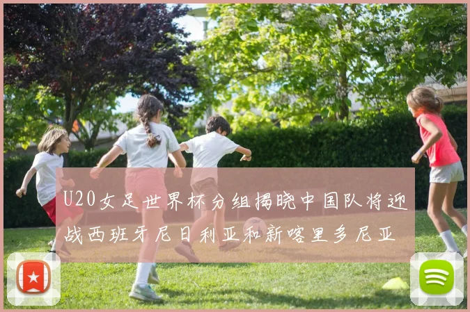 U20女足世界杯分组揭晓中国队将迎战西班牙尼日利亚和新喀里多尼亚