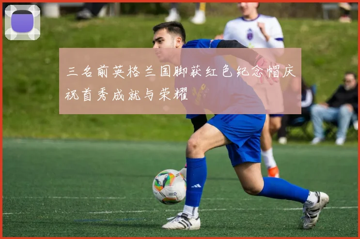 三名前英格兰国脚获红色纪念帽庆祝首秀成就与荣耀