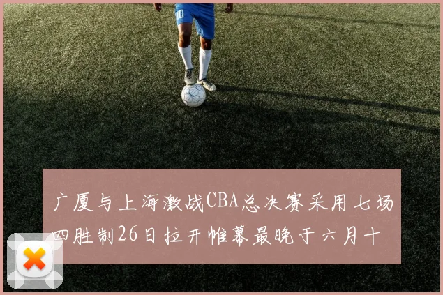 广厦与上海激战CBA总决赛采用七场四胜制26日拉开帷幕最晚于六月十一日落幕
