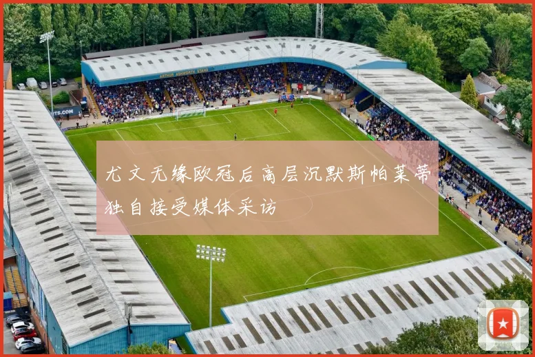 尤文无缘欧冠后高层沉默斯帕莱蒂独自接受媒体采访