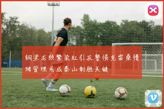 铜梁龙频繁染红引发警惕克雷桑情绪管理或成泰山制胜关键