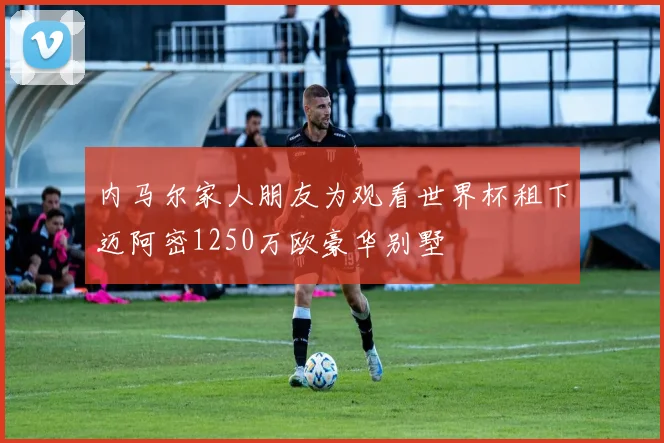 内马尔家人朋友为观看世界杯租下迈阿密1250万欧豪华别墅
