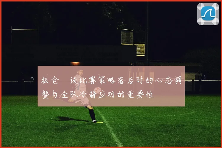 板仓滉谈比赛策略落后时的心态调整与全队冷静应对的重要性