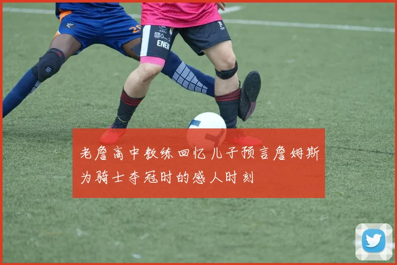 老詹高中教练回忆儿子预言詹姆斯为骑士夺冠时的感人时刻