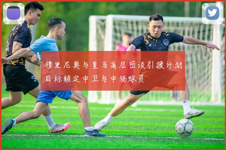 穆里尼奥与皇马高层密谈引援计划目标锁定中卫与中场球员