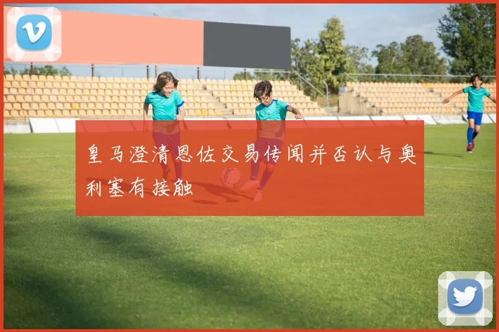 皇马澄清恩佐交易传闻并否认与奥利塞有接触