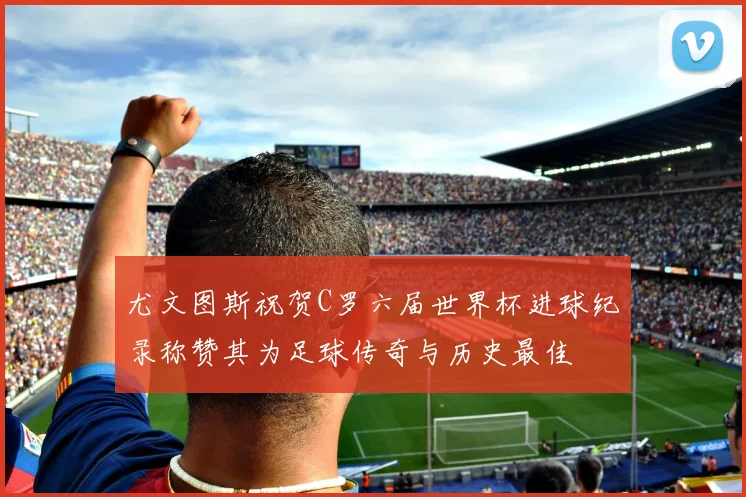 尤文图斯祝贺C罗六届世界杯进球纪录称赞其为足球传奇与历史最佳