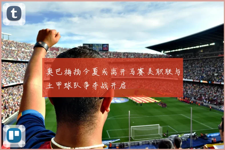 奥巴梅扬今夏或离开马赛美职联与土甲球队争夺战开启