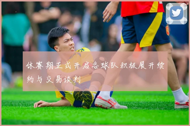 休赛期正式开启各球队积极展开续约与交易谈判