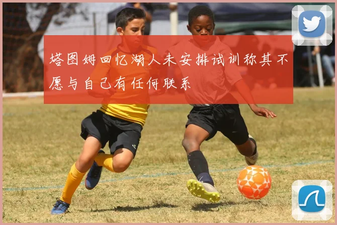 塔图姆回忆湖人未安排试训称其不愿与自己有任何联系