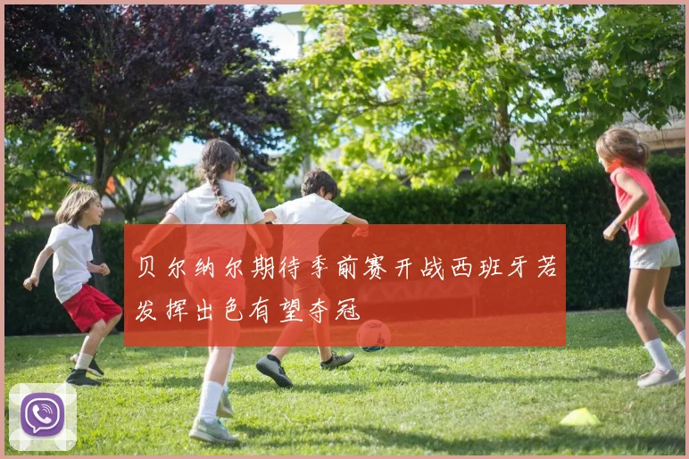 贝尔纳尔期待季前赛开战西班牙若发挥出色有望夺冠