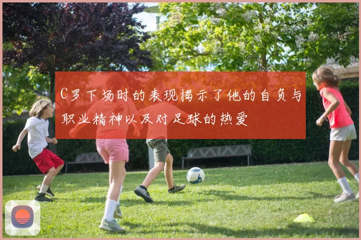 C罗下场时的表现揭示了他的自负与职业精神以及对足球的热爱
