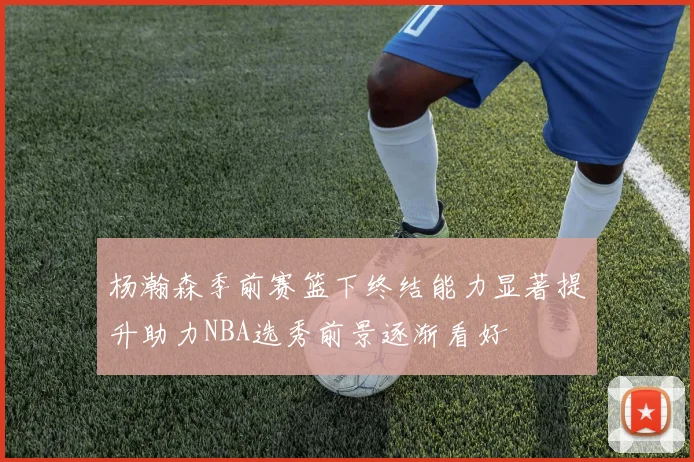 杨瀚森季前赛篮下终结能力显著提升助力NBA选秀前景逐渐看好