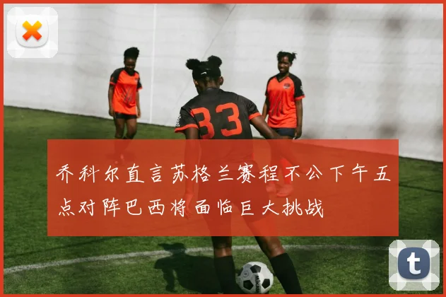 乔科尔直言苏格兰赛程不公下午五点对阵巴西将面临巨大挑战