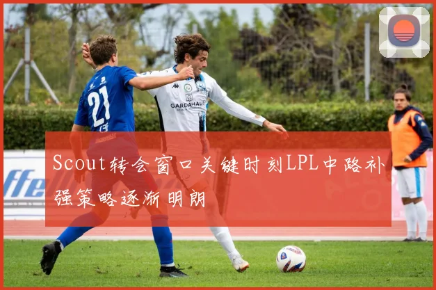 Scout转会窗口关键时刻LPL中路补强策略逐渐明朗