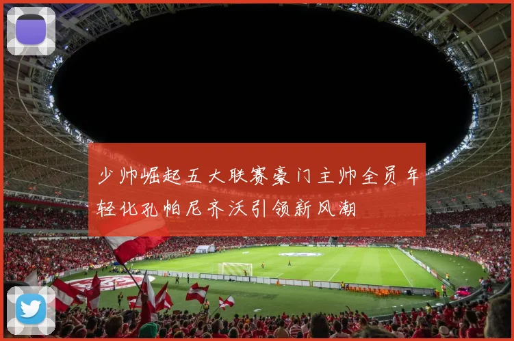 少帅崛起五大联赛豪门主帅全员年轻化孔帕尼齐沃引领新风潮