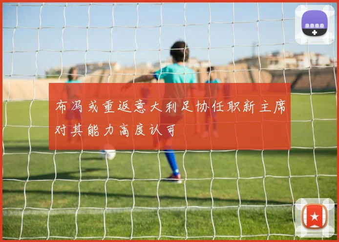 布冯或重返意大利足协任职新主席对其能力高度认可