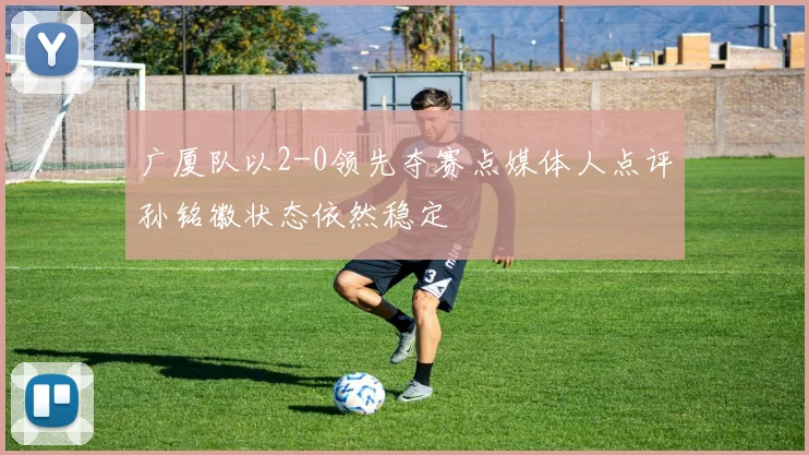 广厦队以2-0领先夺赛点媒体人点评孙铭徽状态依然稳定