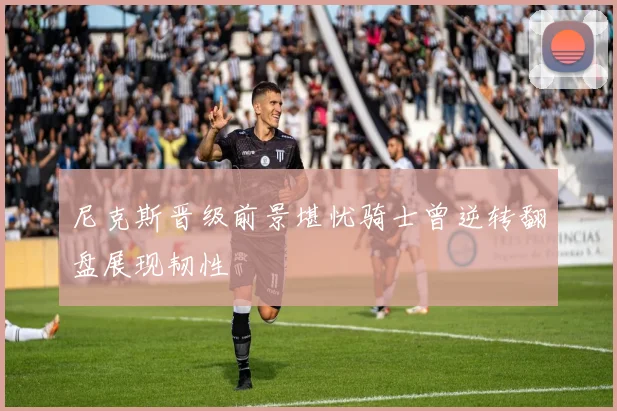 尼克斯晋级前景堪忧骑士曾逆转翻盘展现韧性