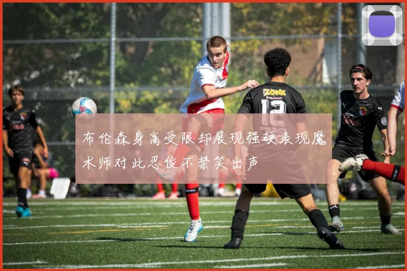 布伦森身高受限却展现强硬表现魔术师对此忍俊不禁笑出声
