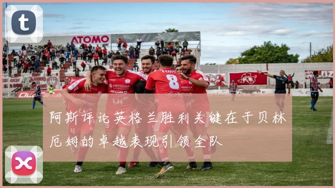 阿斯评论英格兰胜利关键在于贝林厄姆的卓越表现引领全队