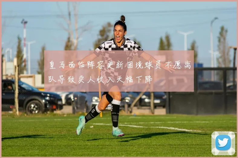 皇马面临阵容更新困境球员不愿离队导致卖人收入大幅下降